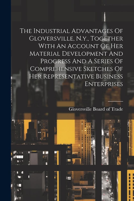 Couverture_The Industrial Advantages Of Gloversville, N.y., Together With An Account Of Her Material Development And Progress And A Series Of Comprehensive Sketches Of Her Representative Business Enterprises
