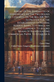 Couverture_Report Of The Committee Of Conference Of The Two Houses Of Congress On The Bill H.r. 7837, To Provide For The Establishment Of Federal Reserve Banks, To Furnish An Elastic Currency, To Afford Means Of Rediscounting Commercial Paper, To Establish A