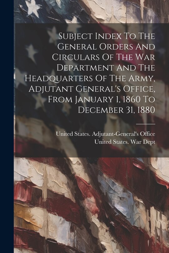 Front cover_Subject Index To The General Orders And Circulars Of The War Department And The Headquarters Of The Army, Adjutant General's Office, From January 1, 1860 To December 31, 1880