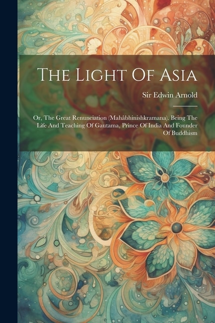 The Light Of Asia: Or, The Great Renunciation (mahâbhinishkramana). Being The Life And Teaching Of Gautama, Prince Of India And Founder Of Buddhism