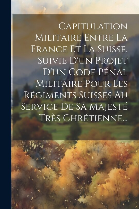 Front cover_Capitulation Militaire Entre La France Et La Suisse, Suivie D'un Projet D'un Code Pénal Militaire Pour Les Régiments Suisses Au Service De Sa Majesté Très Chrétienne...