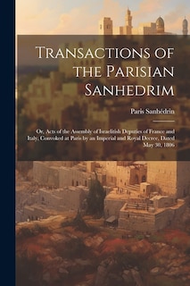 Transactions of the Parisian Sanhedrim: Or, Acts of the Assembly of Israelitish Deputies of France and Italy, Convoked at Paris by an Imperial and Royal Decree, Dated May 30, 1806