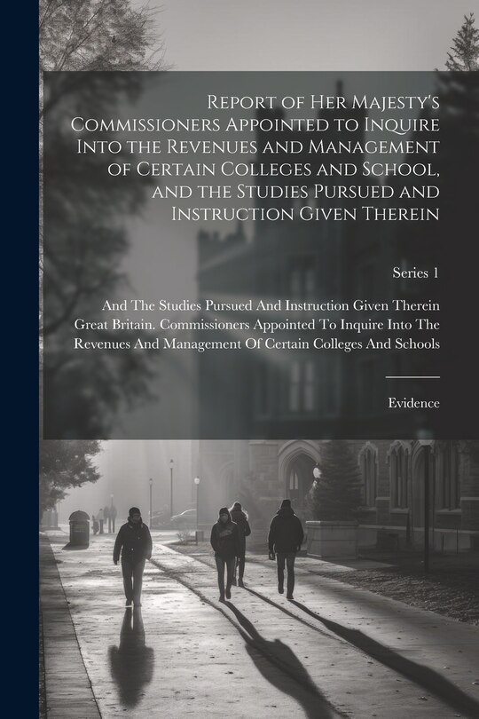 Front cover_Report of Her Majesty's Commissioners Appointed to Inquire Into the Revenues and Management of Certain Colleges and School, and the Studies Pursued and Instruction Given Therein