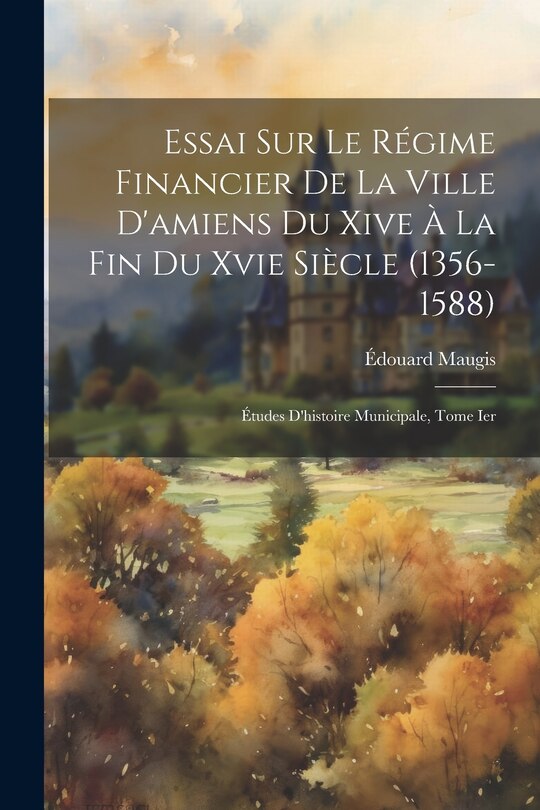 Front cover_Essai Sur Le Régime Financier De La Ville D'amiens Du Xive À La Fin Du Xvie Siècle (1356-1588)