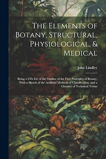 The Elements of Botany, Structural, Physiological, & Medical: Being a 6Th Ed. of the Outline of the First Principles of Botany, With a Sketch of the Artificial Methods of Classification, and a Glossary of Technical Terms