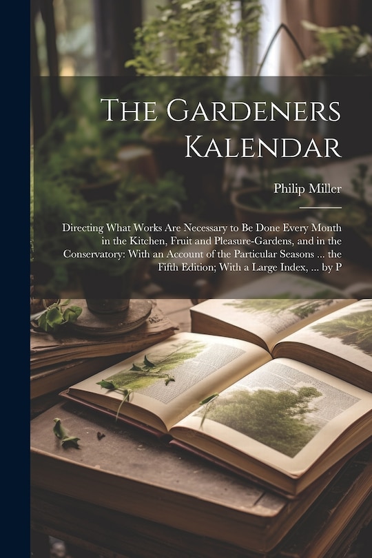 The Gardeners Kalendar: Directing What Works Are Necessary to Be Done Every Month in the Kitchen, Fruit and Pleasure-Gardens, and in the Conservatory: With an Account of the Particular Seasons ... the Fifth Edition; With a Large Index, ... by P