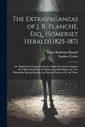 The Extravaganzas of J. R. Planché, Esq., (Somerset Herald) 1825-1871: Mr. Buckstone's Voyage Round the Globe (In Leicester Square) the Yellow Dwarf and the King of the Gold Mines. the New Haymarket Spring Meeting. the Discreet Princess; Or, the Three