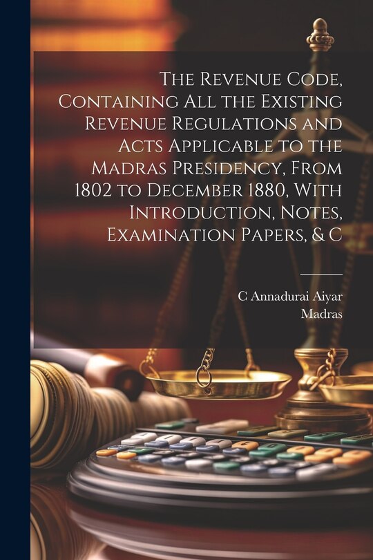 Couverture_The Revenue Code, Containing All the Existing Revenue Regulations and Acts Applicable to the Madras Presidency, From 1802 to December 1880, With Introduction, Notes, Examination Papers, & C