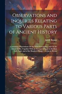 Observations and Inquiries Relating to Various Parts of Ancient History: Containing Dissertations On the Wind Euroclydon, and On the Island Melite, Together With an Account of Egypt in Its Most Early State, and of the Shepherd Kings: ... by Jacob Bryant