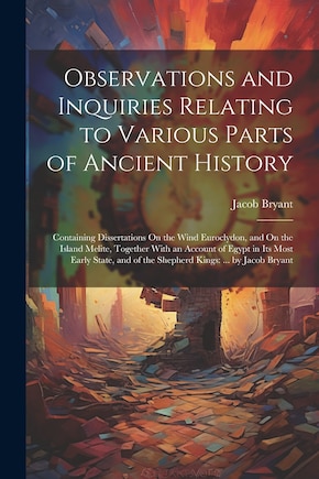 Observations and Inquiries Relating to Various Parts of Ancient History: Containing Dissertations On the Wind Euroclydon, and On the Island Melite, Together With an Account of Egypt in Its Most Early State, and of the Shepherd Kings: ... by Jacob Bryant