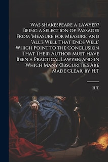 Front cover_Was Shakespeare a Lawyer? Being a Selection of Passages From 'measure for Measure' and 'all's Well That Ends Well' Which Point to the Conclusion That Their Author Must Have Been a Practical Lawyer, and in Which Many Obscurities Are Made Clear, by H.T