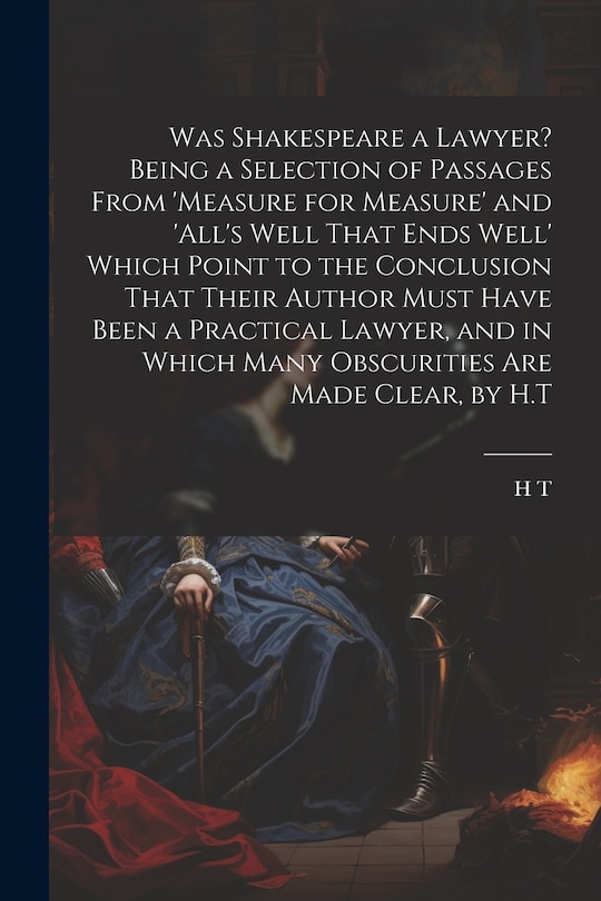 Front cover_Was Shakespeare a Lawyer? Being a Selection of Passages From 'measure for Measure' and 'all's Well That Ends Well' Which Point to the Conclusion That Their Author Must Have Been a Practical Lawyer, and in Which Many Obscurities Are Made Clear, by H.T