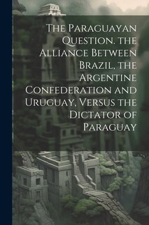 Front cover_The Paraguayan Question. the Alliance Between Brazil, the Argentine Confederation and Uruguay, Versus the Dictator of Paraguay