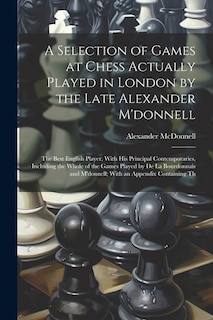 A Selection of Games at Chess Actually Played in London by the Late Alexander M'donnell: The Best English Player, With His Principal Contemporaries, Including the Whole of the Games Played by De La Bourdonnais and M'donnell; With an Appendix Containing Th