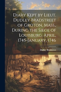 Front cover_Diary Kept by Lieut. Dudley Bradstreet of Groton, Mass., During the Siege of Louisburg. April, 1745-January, 1746