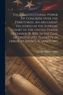 Front cover_The Constitutional Power of Congress Over the Territories. An Argument Delivered in the Supreme Court of the United States, December 18, 1856, in the Case of Dred Scott, Plaintiff in Error, vs. John F. A. Sandford