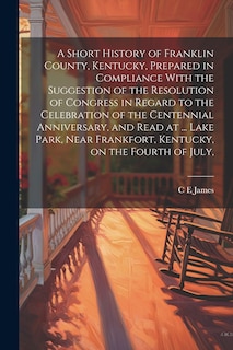 Front cover_A Short History of Franklin County, Kentucky, Prepared in Compliance With the Suggestion of the Resolution of Congress in Regard to the Celebration of the Centennial Anniversary, and Read at ... Lake Park, Near Frankfort, Kentucky, on the Fourth of July,