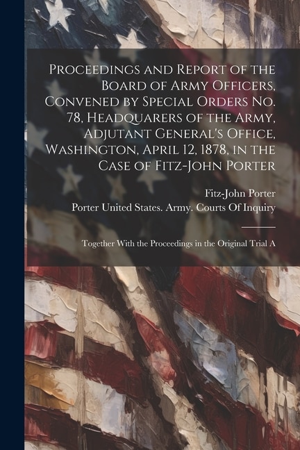 Proceedings and Report of the Board of Army Officers, Convened by Special Orders No. 78, Headquarers of the Army, Adjutant General's Office, Washington, April 12, 1878, in the Case of Fitz-John Porter: Together With the Proceedings in the Original Trial A