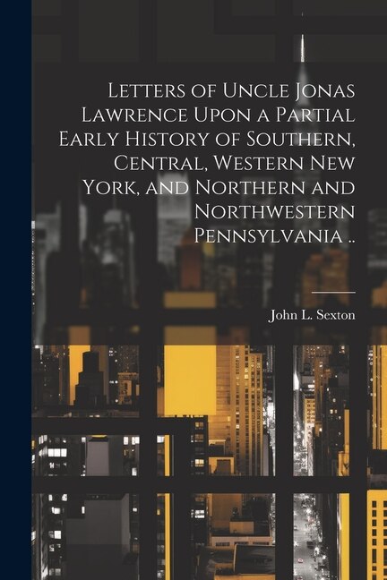 Front cover_Letters of Uncle Jonas Lawrence Upon a Partial Early History of Southern, Central, Western New York, and Northern and Northwestern Pennsylvania ..