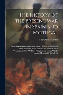 The History of the Present war in Spain and Portugal: From its Commencement to the Battle Of Vittoria: Illustrated With Anecdotes, Civil, Military, and Political, and a Geographical View Of Those Kingdoms: to Which Will be Added, Memoirs Of the Life Of