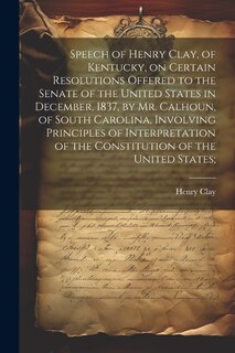 Speech of Henry Clay, of Kentucky, on Certain Resolutions Offered to the Senate of the United States in December, 1837, by Mr. Calhoun, of South Carolina, Involving Principles of Interpretation of the Constitution of the United States;