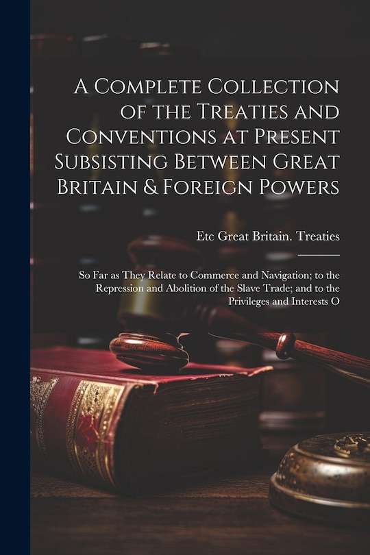Couverture_A Complete Collection of the Treaties and Conventions at Present Subsisting Between Great Britain & Foreign Powers; so far as They Relate to Commerce and Navigation; to the Repression and Abolition of the Slave Trade; and to the Privileges and Interests O