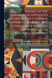 Front cover_Report of the Commission Appointed Under act of Congress Approved March 3, 1873, to Negotiate With the Crow Indians in Montana Territory