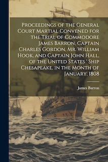 Couverture_Proceedings of the General Court Martial Convened for the Trial of Commodore James Barron, Captain Charles Gordon, Mr. William Hook, and Captain John Hall, of the United States ' Ship Chesapeake, in the Month of January, 1808
