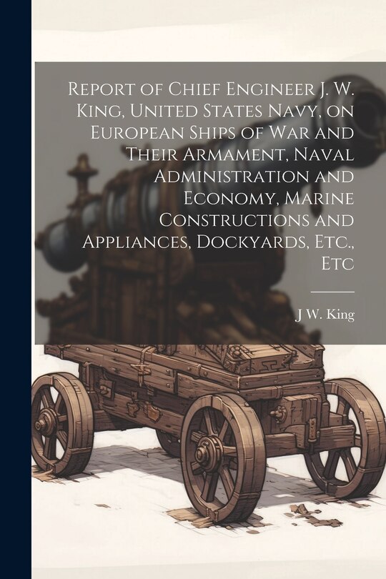 Front cover_Report of Chief Engineer J. W. King, United States Navy, on European Ships of war and Their Armament, Naval Administration and Economy, Marine Constructions and Appliances, Dockyards, Etc., Etc