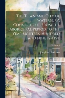Front cover_The Town and City of Waterbury, Connecticut, From the Aboriginal Period to the Year Eighteen Hundred and Ninety-five; Volume 5