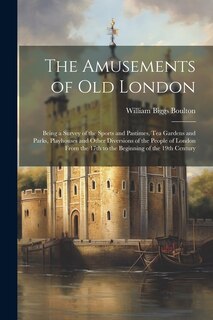 The Amusements of old London; Being a Survey of the Sports and Pastimes, tea Gardens and Parks, Playhouses and Other Diversions of the People of London From the 17th to the Beginning of the 19th Century