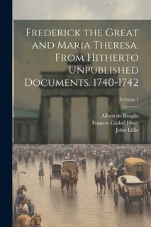 Front cover_Frederick the Great and Maria Theresa. From Hitherto Unpublished Documents. 1740-1742; Volume 1