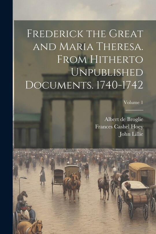 Front cover_Frederick the Great and Maria Theresa. From Hitherto Unpublished Documents. 1740-1742; Volume 1