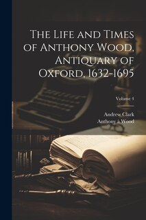 Front cover_The Life and Times of Anthony Wood, Antiquary of Oxford, 1632-1695; Volume 4