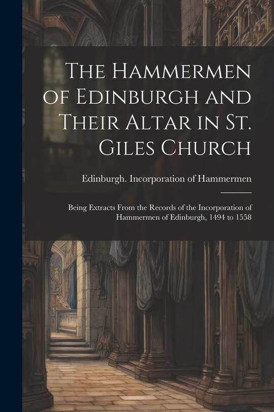 Front cover_The Hammermen of Edinburgh and Their Altar in St. Giles Church; Being Extracts From the Records of the Incorporation of Hammermen of Edinburgh, 1494 to 1558