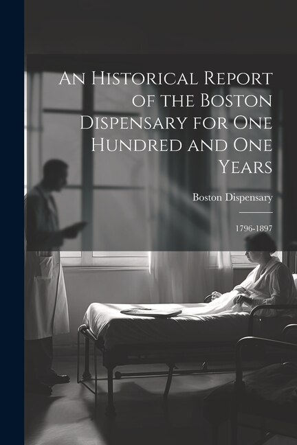 An Historical Report of the Boston Dispensary for One Hundred and One Years: 1796-1897