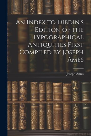 An Index to Dibdin's Edition of the Typographical Antiquities First Compiled by Joseph Ames