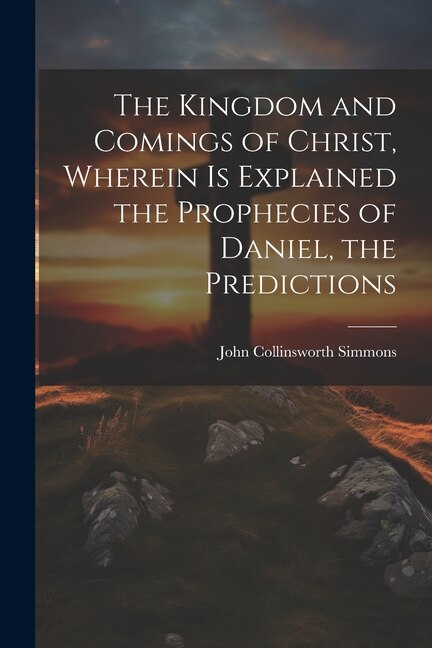 Front cover_The Kingdom and Comings of Christ, Wherein is Explained the Prophecies of Daniel, the Predictions