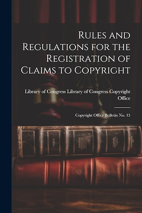 Rules and Regulations for the Registration of Claims to Copyright: Copyright Office Bulletin No. 15