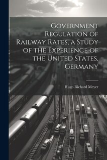 Front cover_Government Regulation of Railway Rates, a Study of the Experience of the United States, Germany