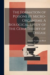Front cover_The Formation of Poisons by Micro-Organisms. A Biological Study of the Germ Theory of Disease