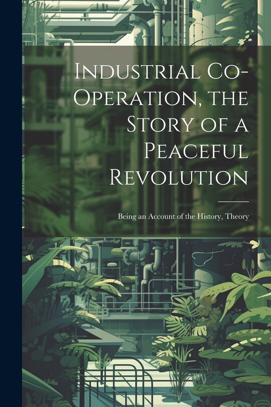 Front cover_Industrial Co-operation, the Story of a Peaceful Revolution; Being an Account of the History, Theory