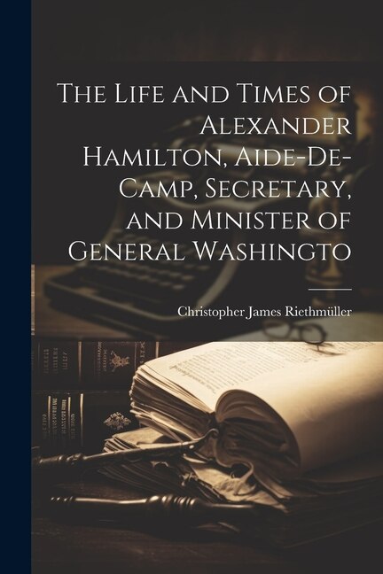 The Life and Times of Alexander Hamilton, Aide-de-camp, Secretary, and Minister of General Washingto