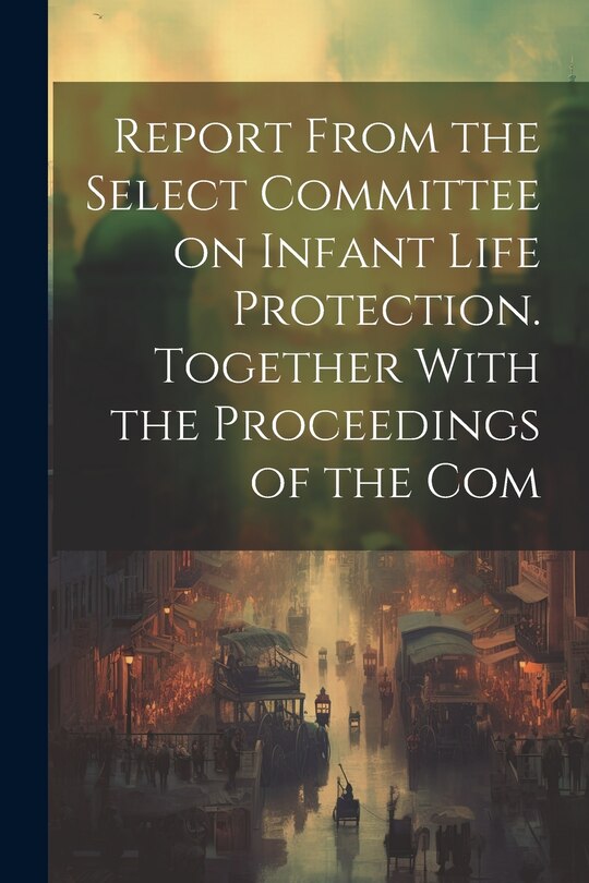 Couverture_Report From the Select Committee on Infant Life Protection. Together With the Proceedings of the Com