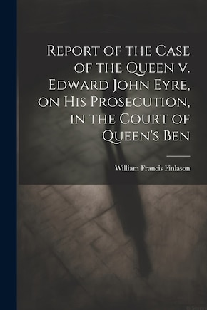 Report of the Case of the Queen v. Edward John Eyre, on his Prosecution, in the Court of Queen's Ben