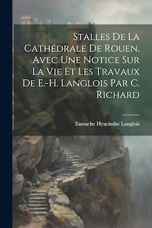 Couverture_Stalles De La Cathédrale De Rouen. Avec Une Notice Sur La Vie Et Les Travaux De E.-H. Langlois Par C. Richard