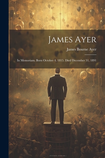 James Ayer: In Memoriam. Born October 4, 1815. Died December 31, 1891