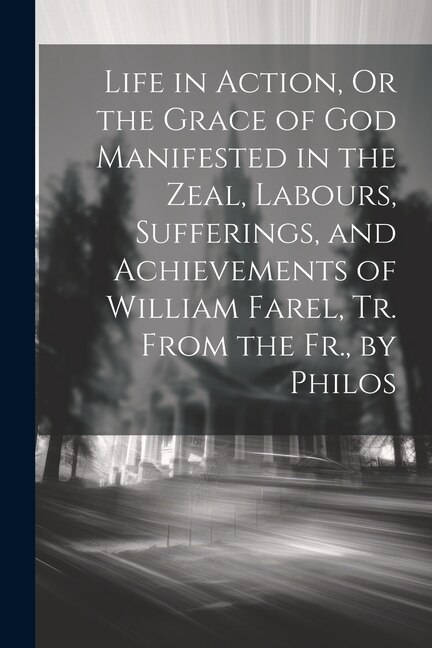 Front cover_Life in Action, Or the Grace of God Manifested in the Zeal, Labours, Sufferings, and Achievements of William Farel, Tr. From the Fr., by Philos
