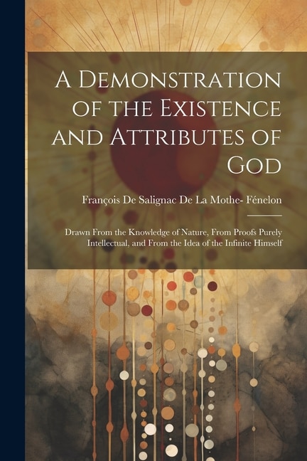 A Demonstration of the Existence and Attributes of God: Drawn From the Knowledge of Nature, From Proofs Purely Intellectual, and From the Idea of the Infinite Himself