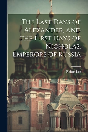 The Last Days of Alexander, and the First Days of Nicholas, Emperors of Russia